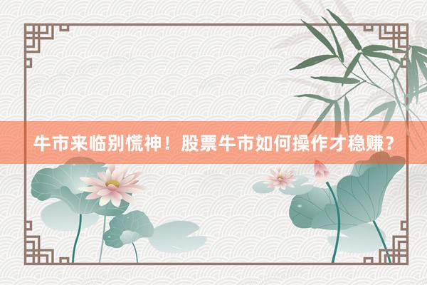 牛市来临别慌神！股票牛市如何操作才稳赚？