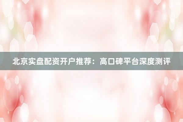 北京实盘配资开户推荐：高口碑平台深度测评